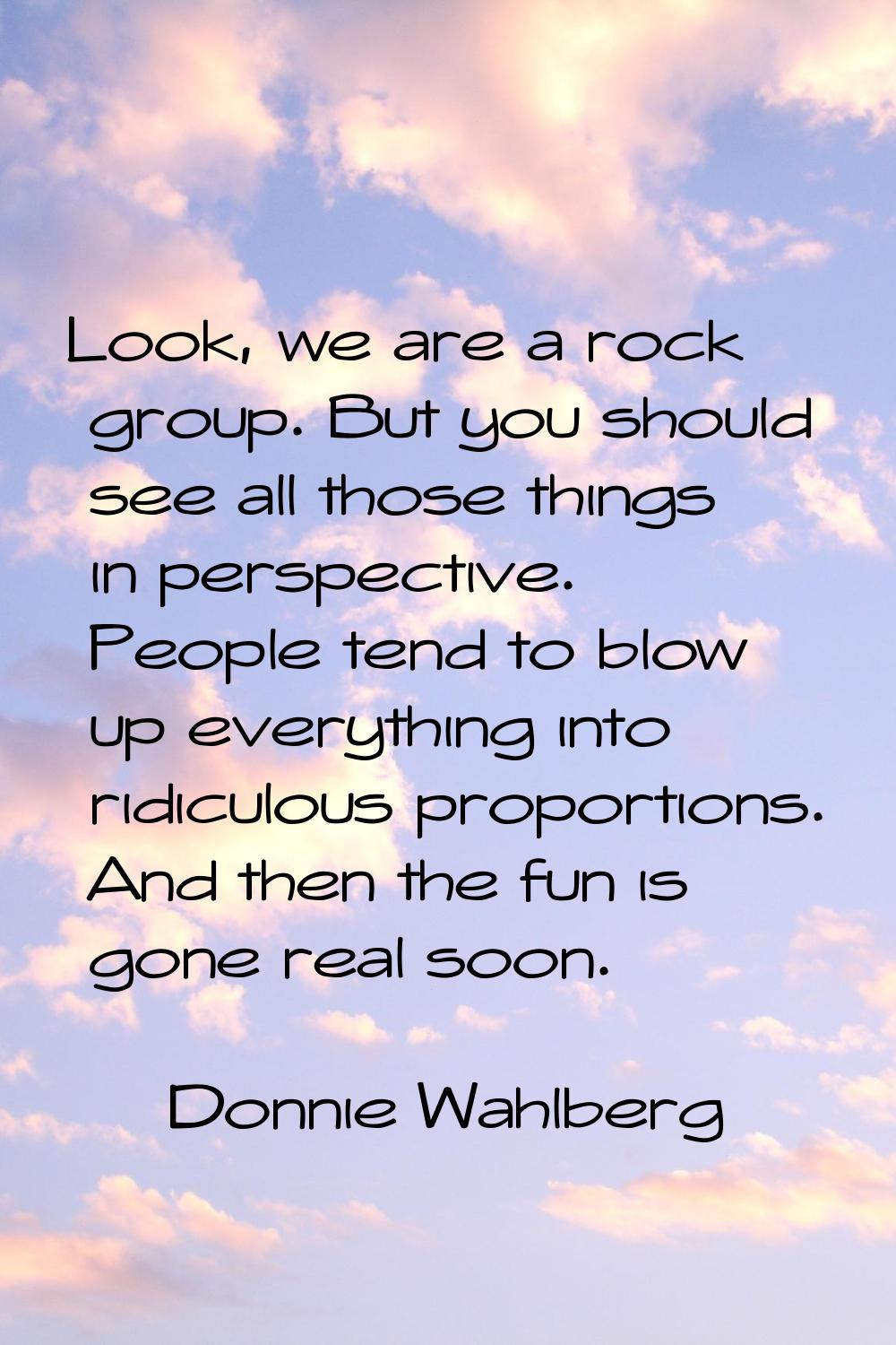 Look, we are a rock group. But you should see all those things in perspective. People tend to blow 
