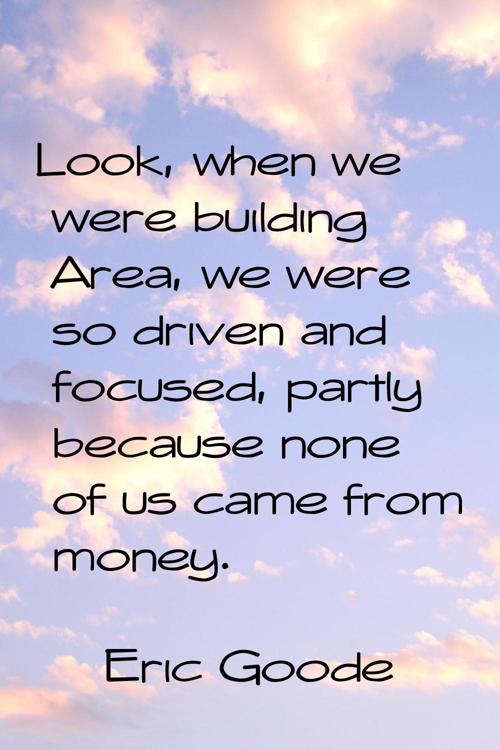Look, when we were building Area, we were so driven and focused, partly because none of us came fro