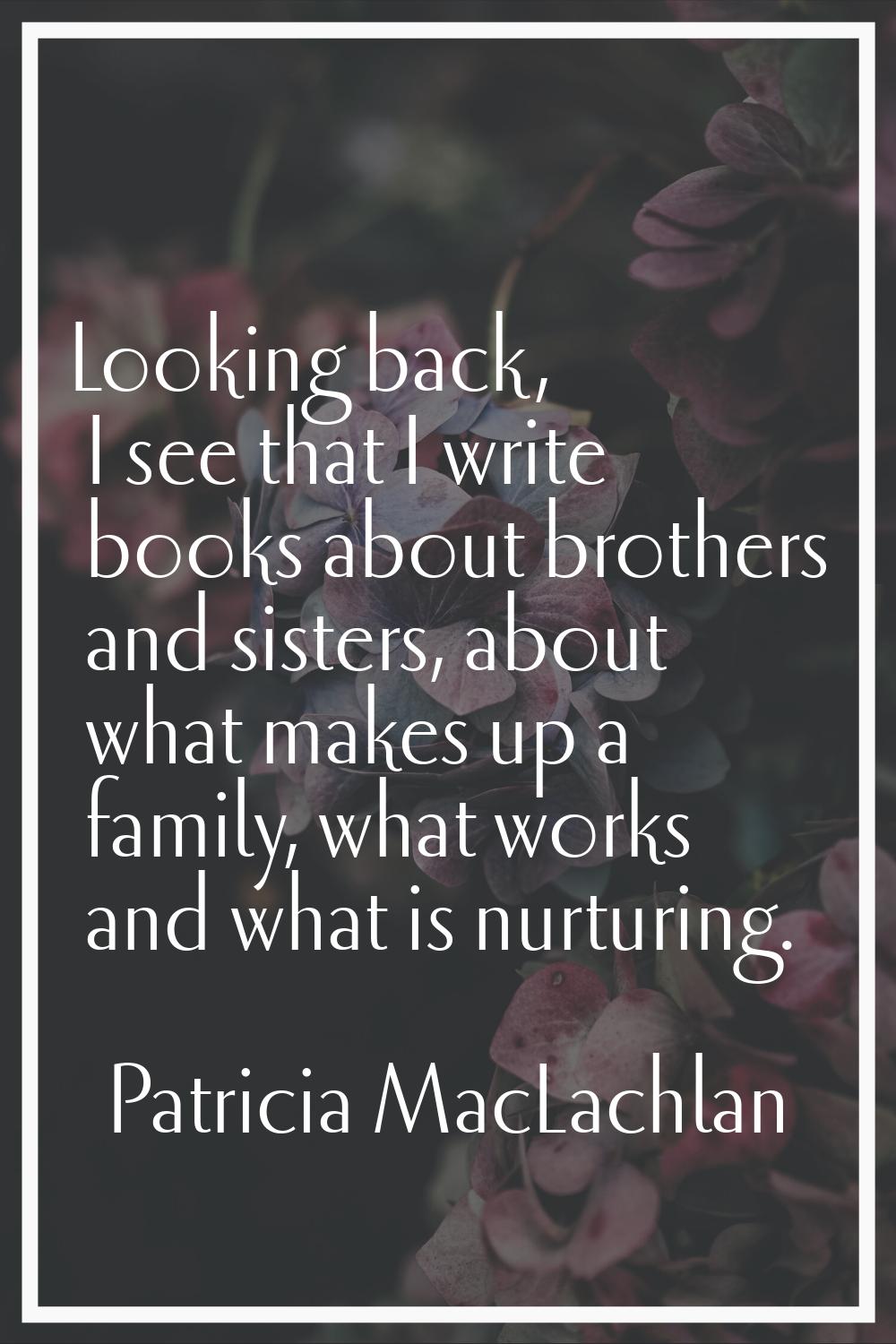 Looking back, I see that I write books about brothers and sisters, about what makes up a family, wh