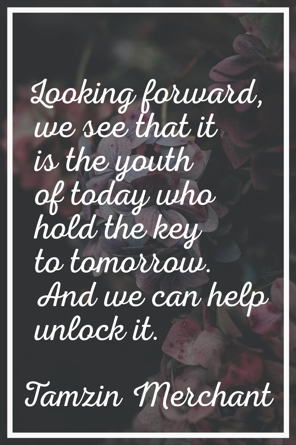 Looking forward, we see that it is the youth of today who hold the key to tomorrow. And we can help
