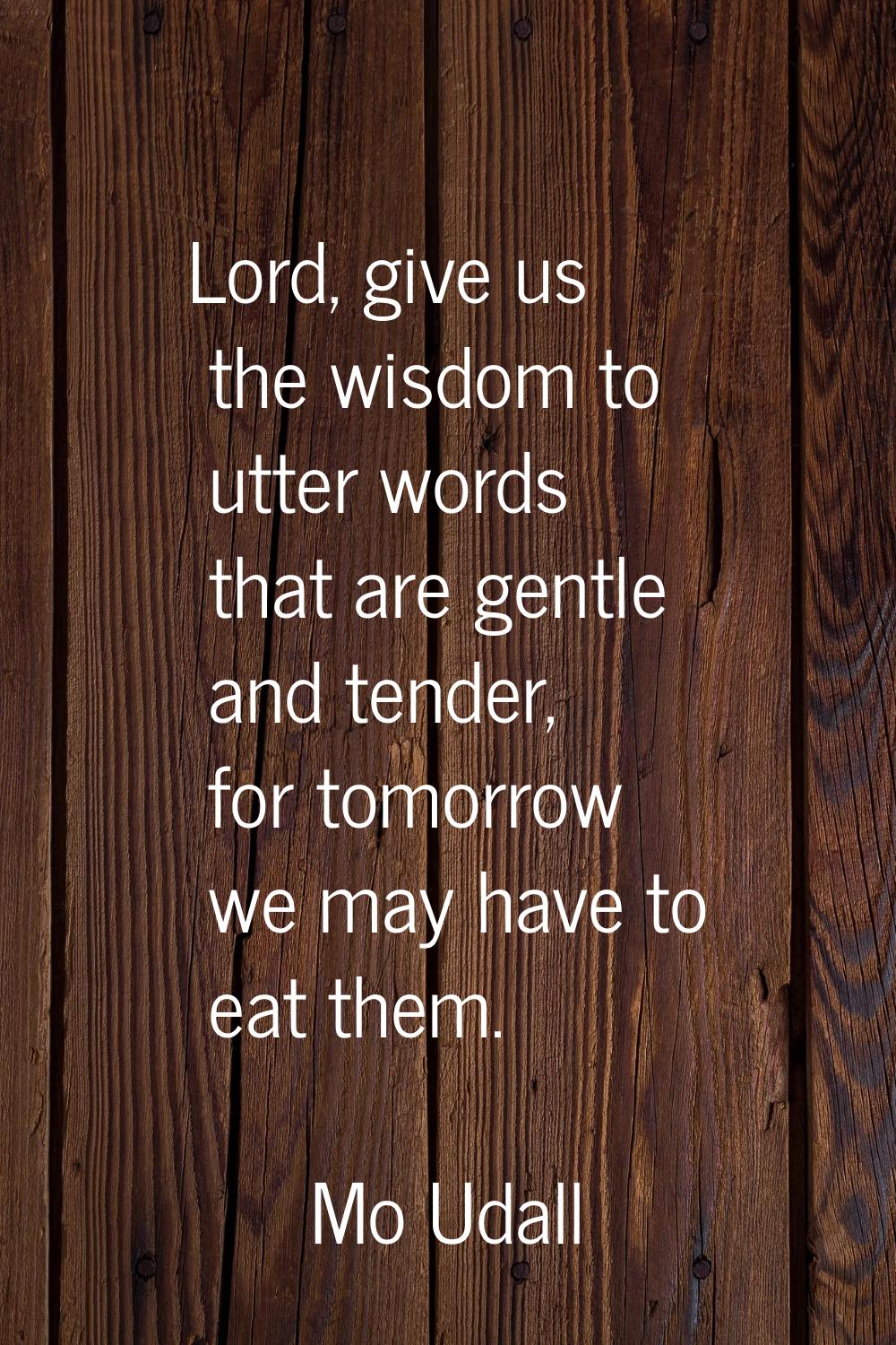 Lord, give us the wisdom to utter words that are gentle and tender, for tomorrow we may have to eat