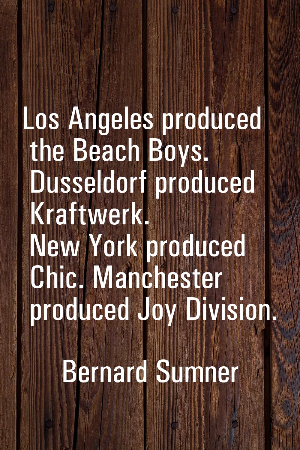 Los Angeles produced the Beach Boys. Dusseldorf produced Kraftwerk. New York produced Chic. Manches