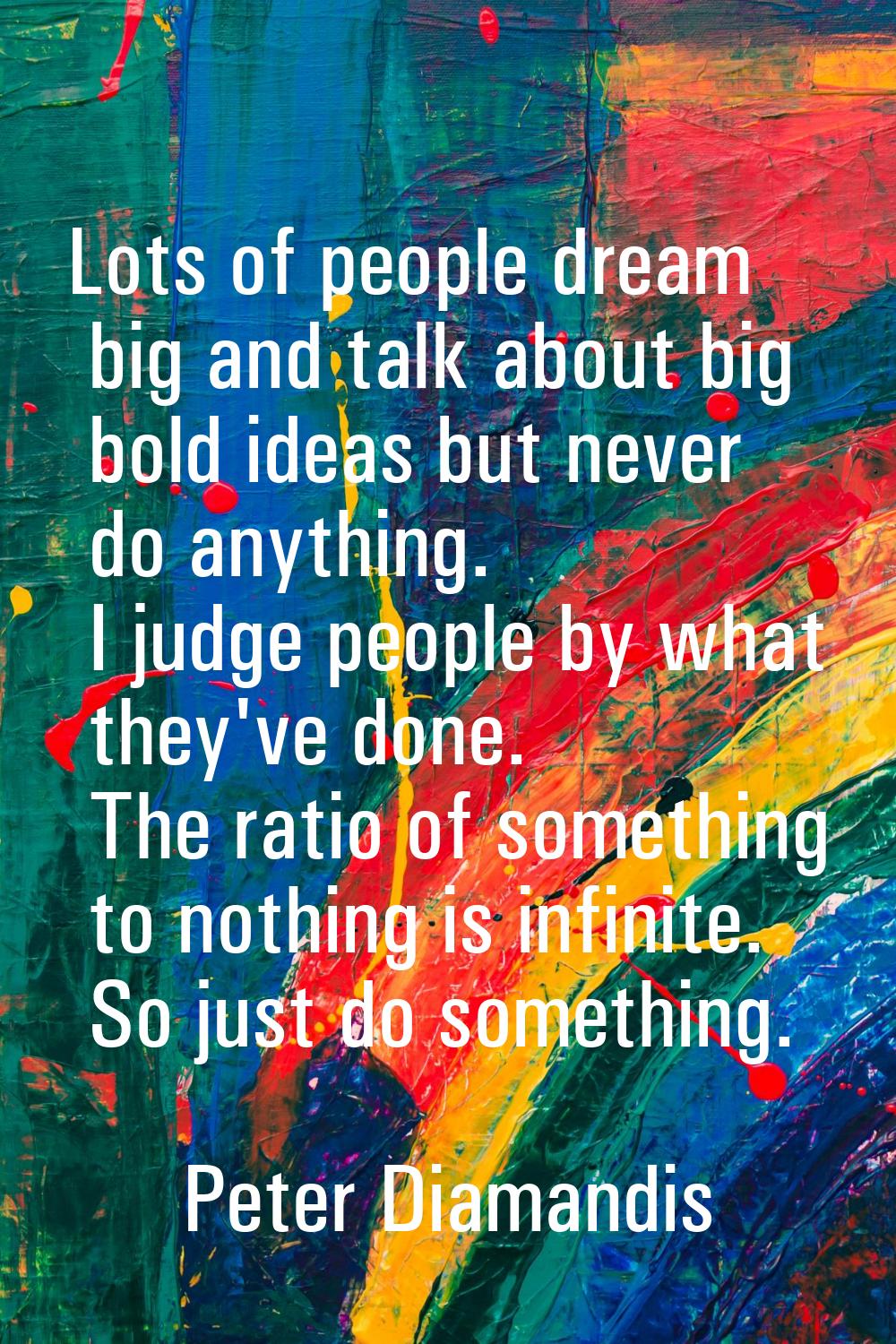 Lots of people dream big and talk about big bold ideas but never do anything. I judge people by wha