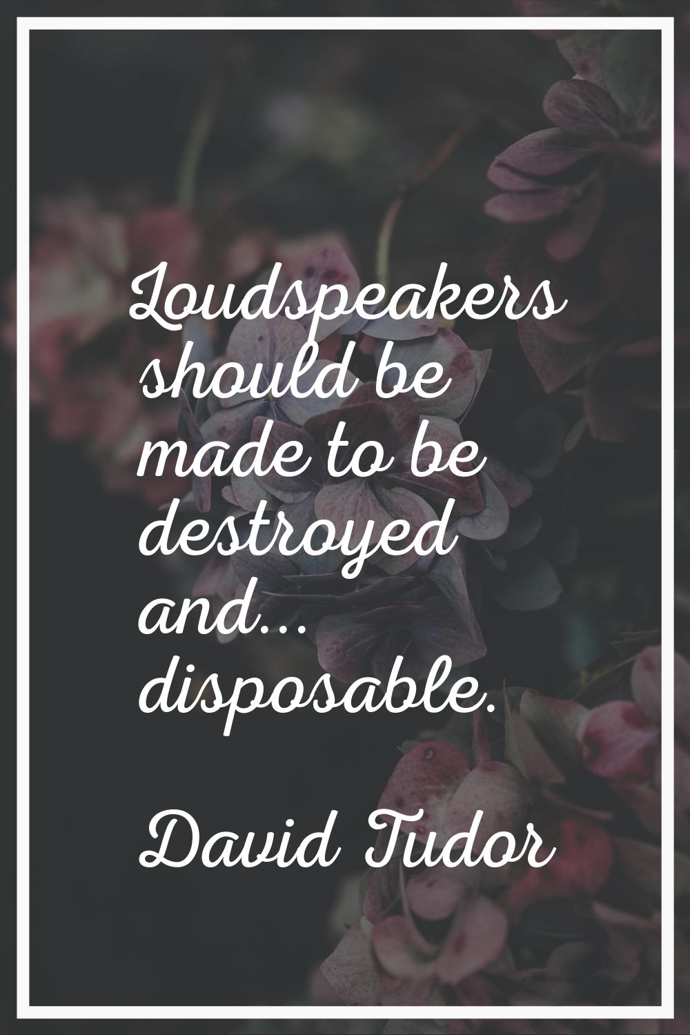 Loudspeakers should be made to be destroyed and... disposable.