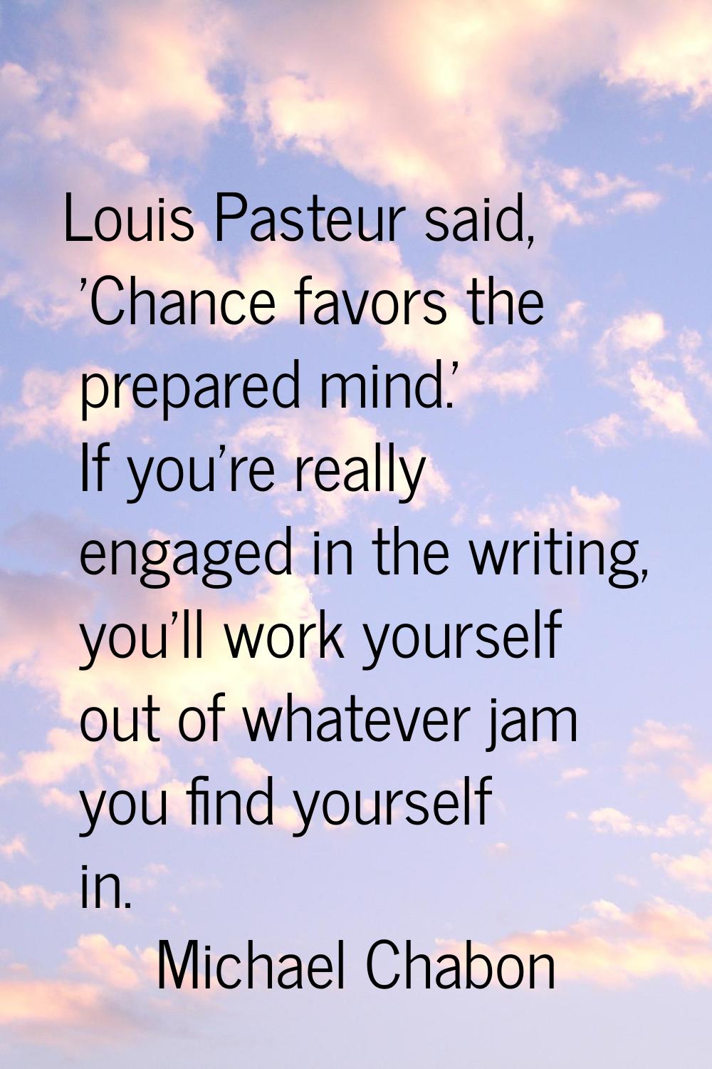 Louis Pasteur said, 'Chance favors the prepared mind.' If you're really engaged in the writing, you