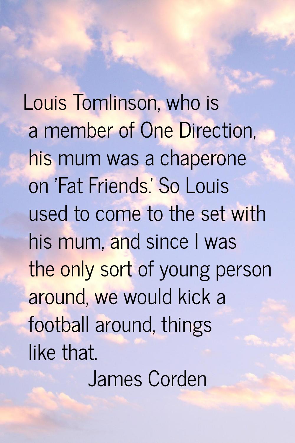 Louis Tomlinson, who is a member of One Direction, his mum was a chaperone on 'Fat Friends.' So Lou