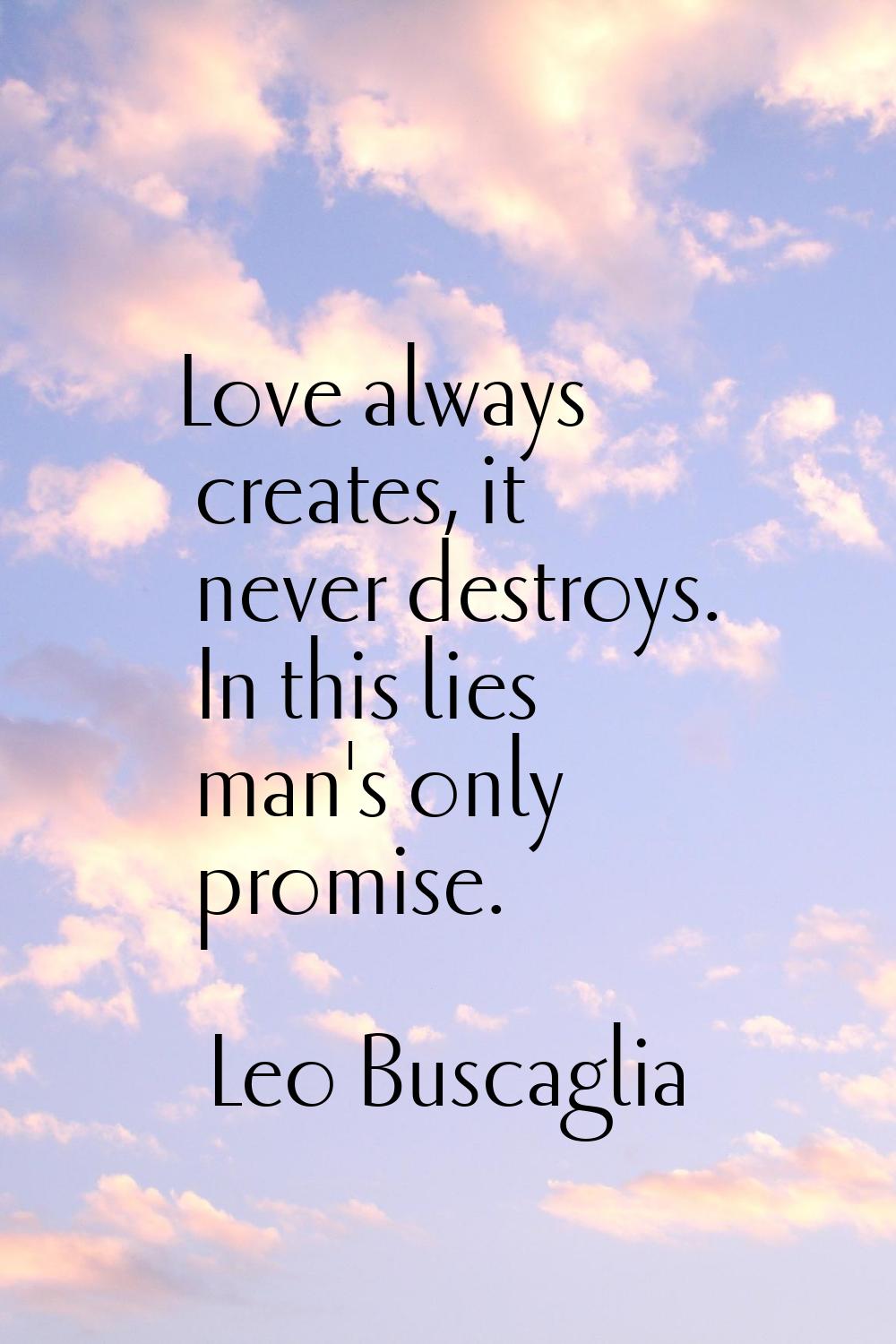 Love always creates, it never destroys. In this lies man's only promise.
