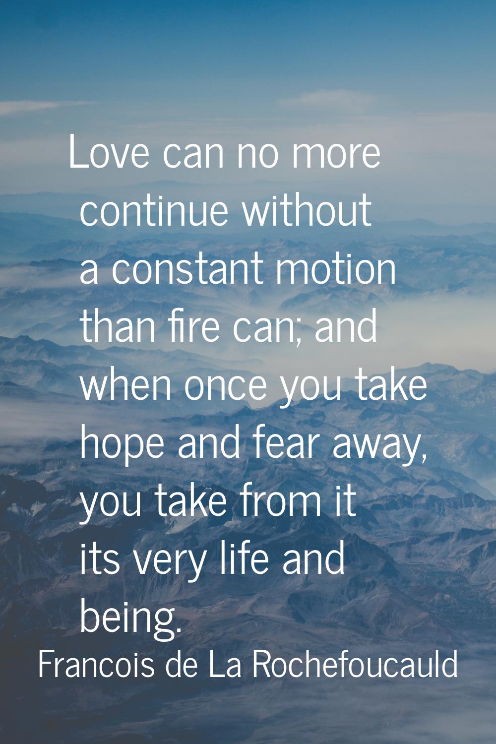 Love can no more continue without a constant motion than fire can; and when once you take hope and 