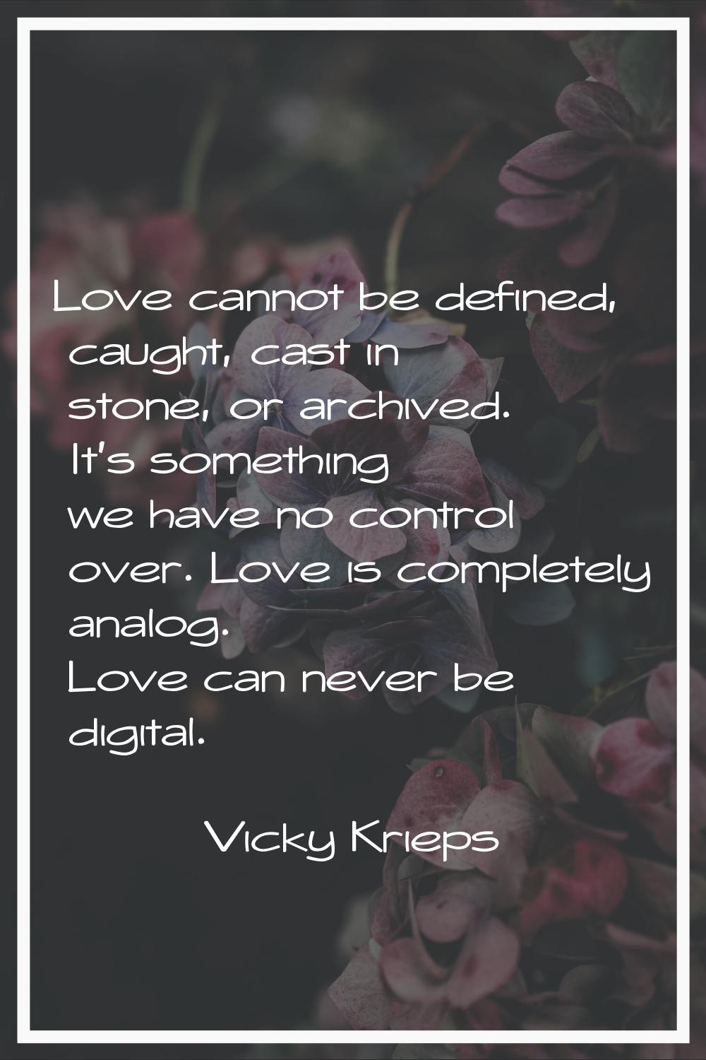 Love cannot be defined, caught, cast in stone, or archived. It's something we have no control over.