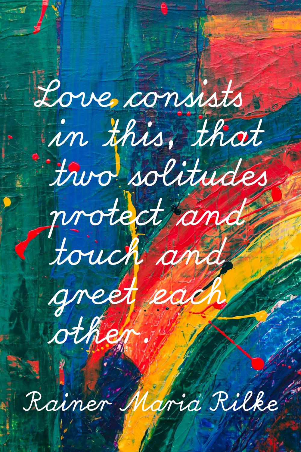 Love consists in this, that two solitudes protect and touch and greet each other.