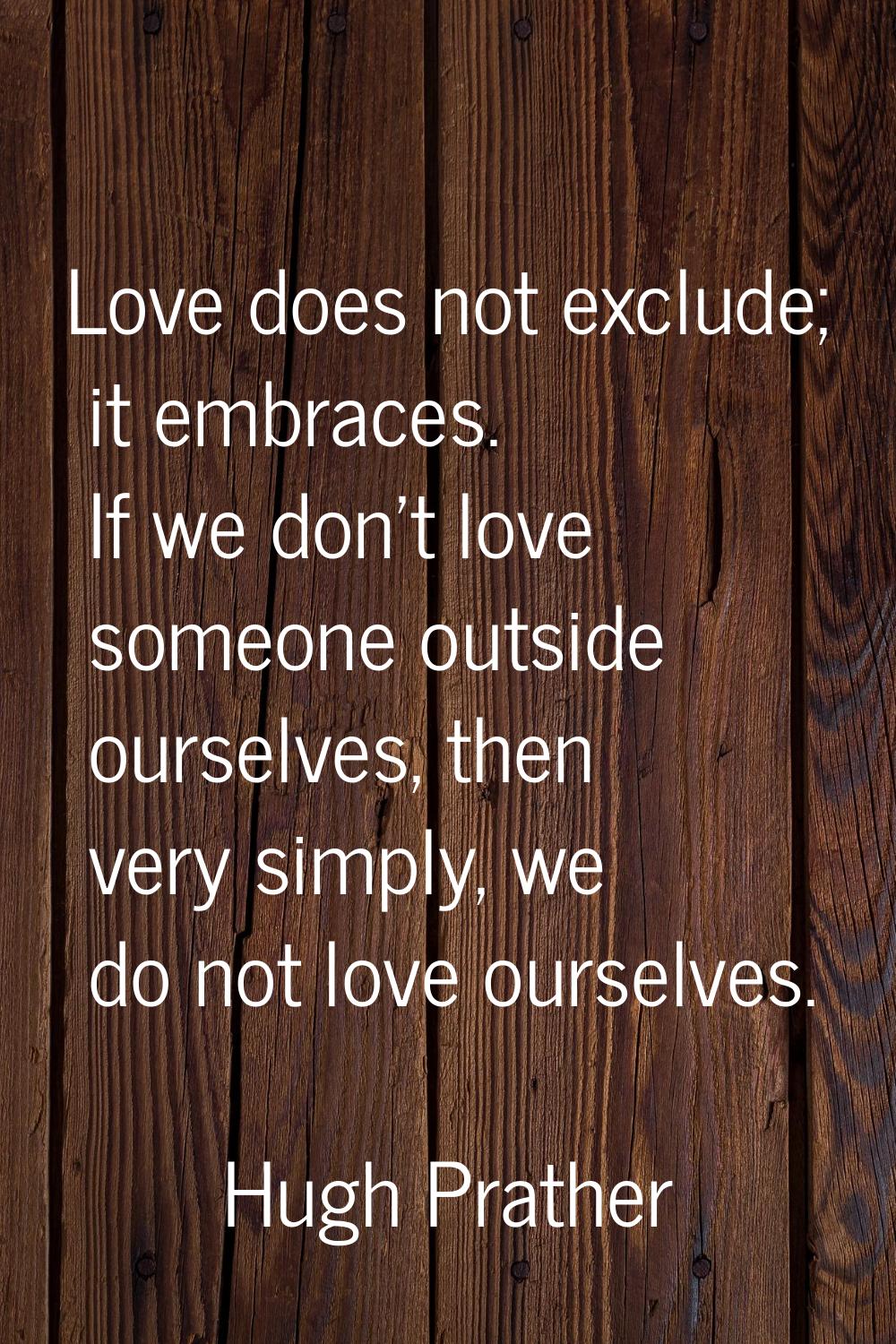 Love does not exclude; it embraces. If we don't love someone outside ourselves, then very simply, w