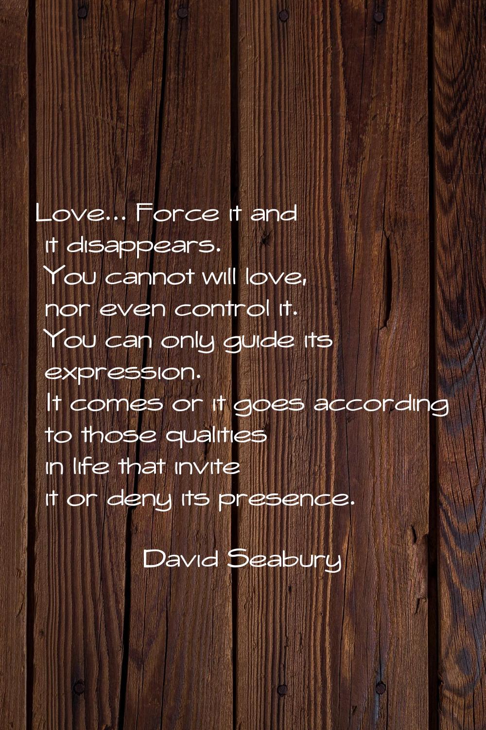 Love... Force it and it disappears. You cannot will love, nor even control it. You can only guide i