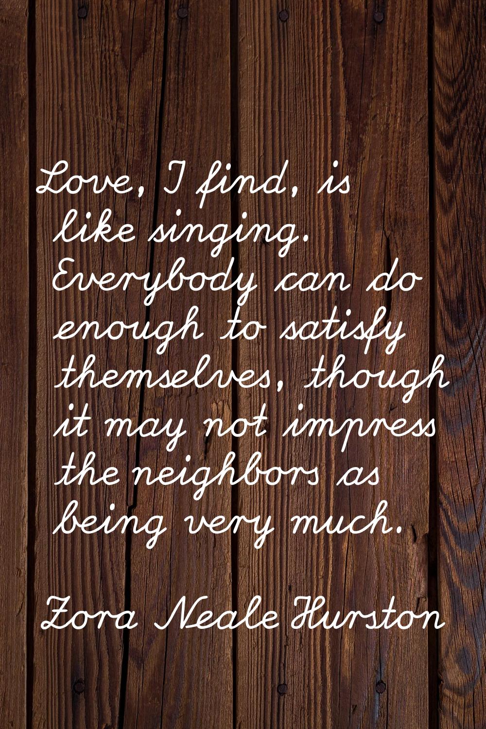 Love, I find, is like singing. Everybody can do enough to satisfy themselves, though it may not imp