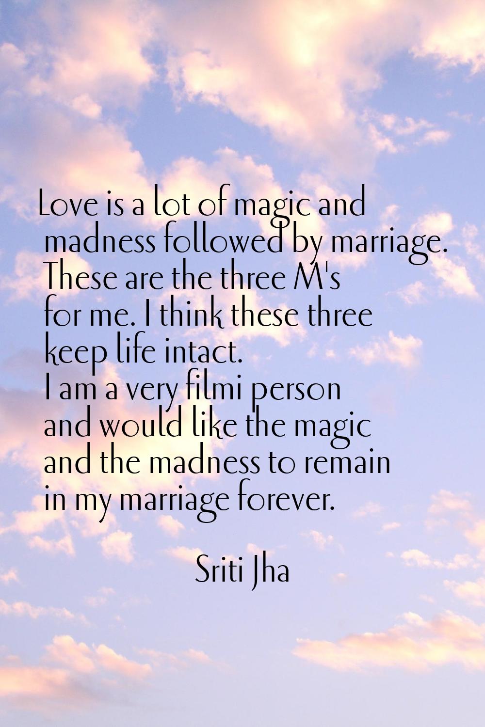 Love is a lot of magic and madness followed by marriage. These are the three M's for me. I think th
