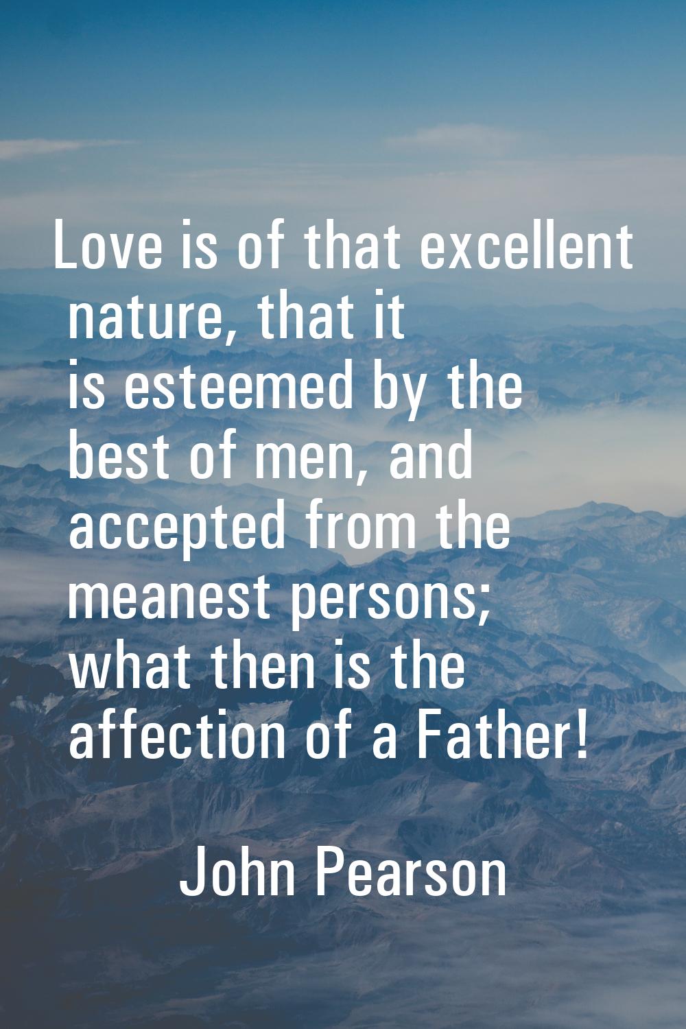 Love is of that excellent nature, that it is esteemed by the best of men, and accepted from the mea