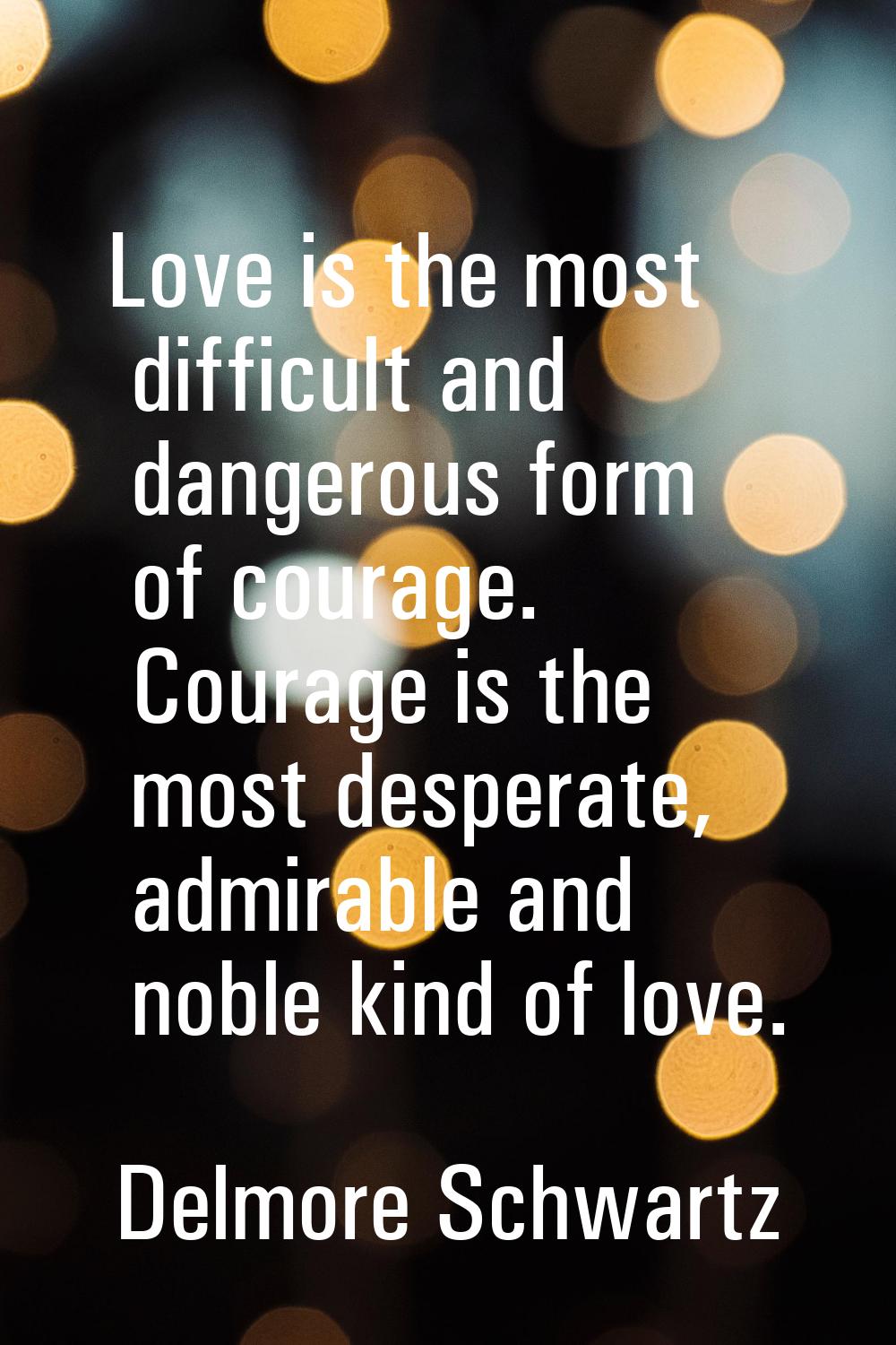 Love is the most difficult and dangerous form of courage. Courage is the most desperate, admirable 