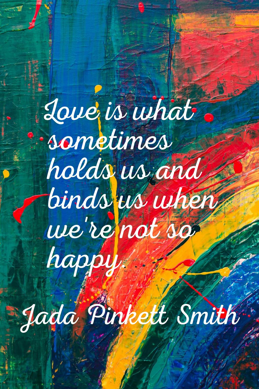 Love is what sometimes holds us and binds us when we're not so happy.