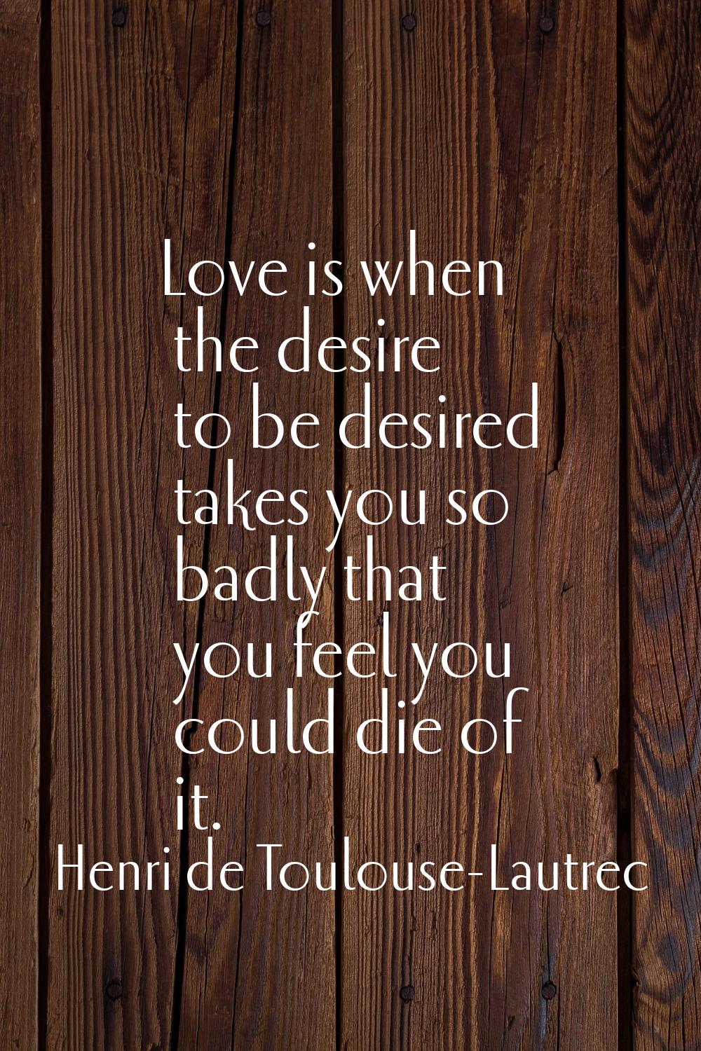Love is when the desire to be desired takes you so badly that you feel you could die of it.