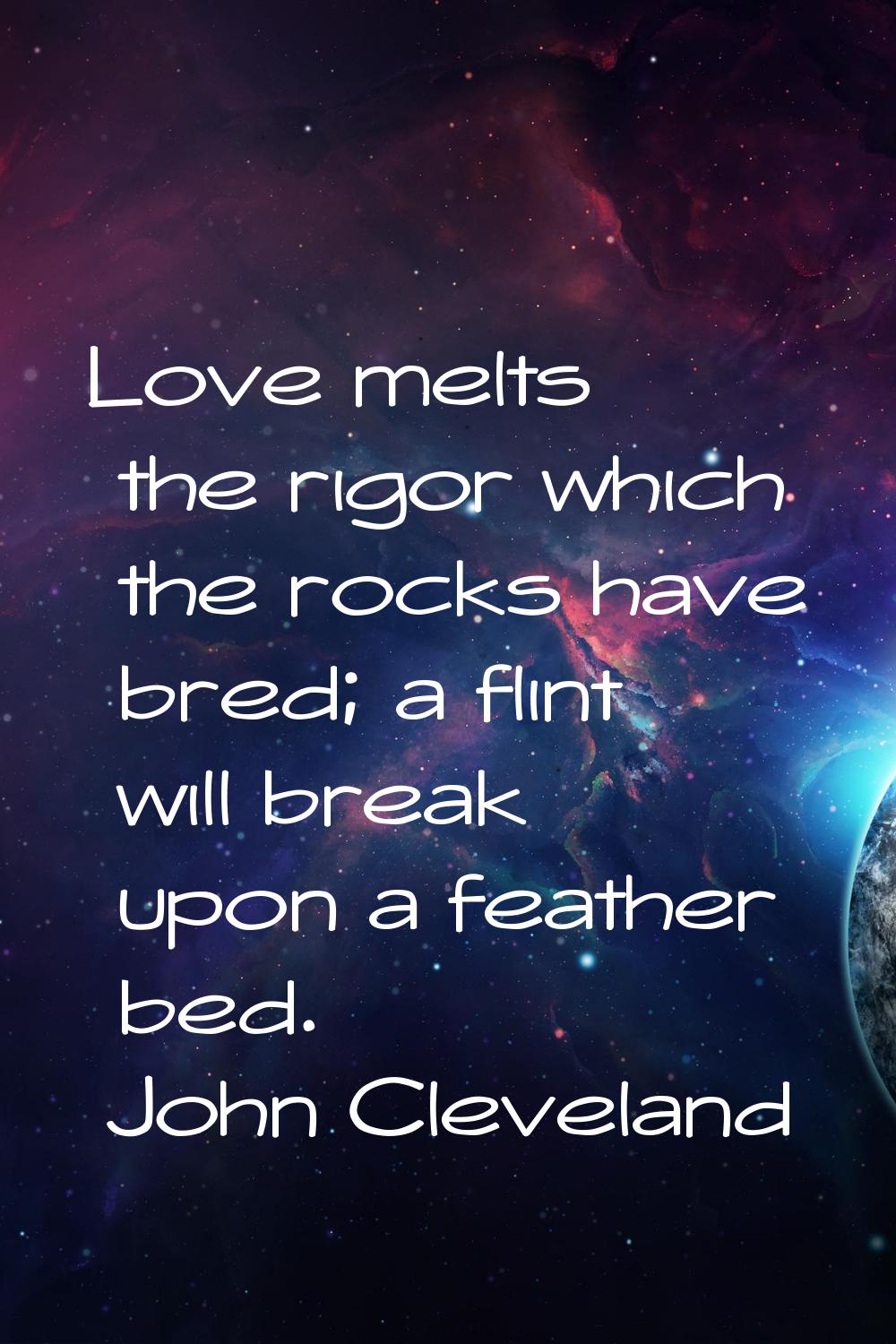 Love melts the rigor which the rocks have bred; a flint will break upon a feather bed.