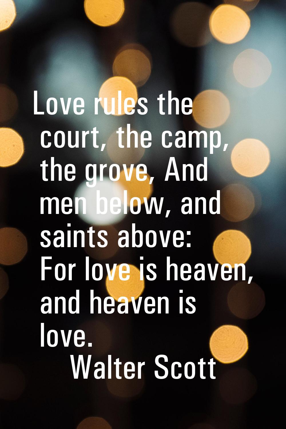 Love rules the court, the camp, the grove, And men below, and saints above: For love is heaven, and