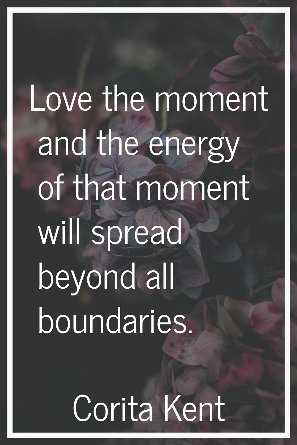 Love the moment and the energy of that moment will spread beyond all boundaries.