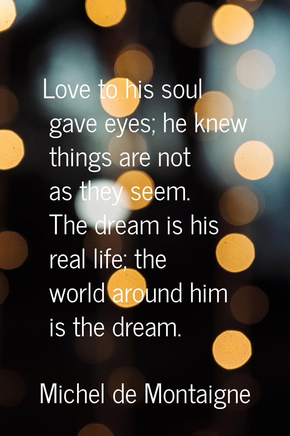 Love to his soul gave eyes; he knew things are not as they seem. The dream is his real life; the wo