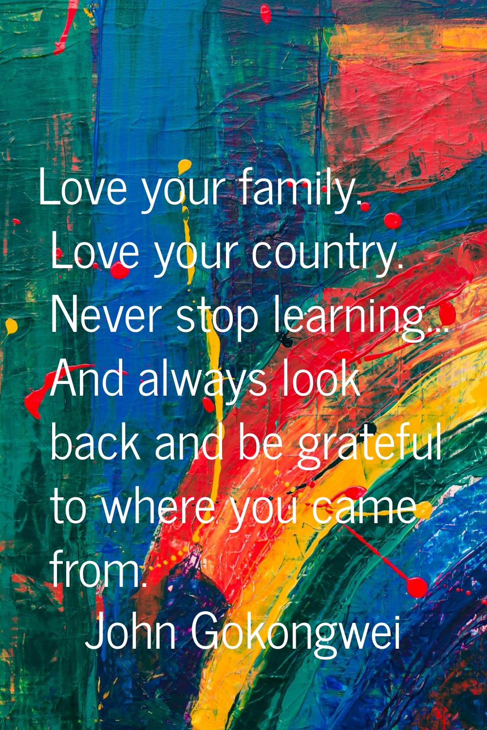 Love your family. Love your country. Never stop learning... And always look back and be grateful to