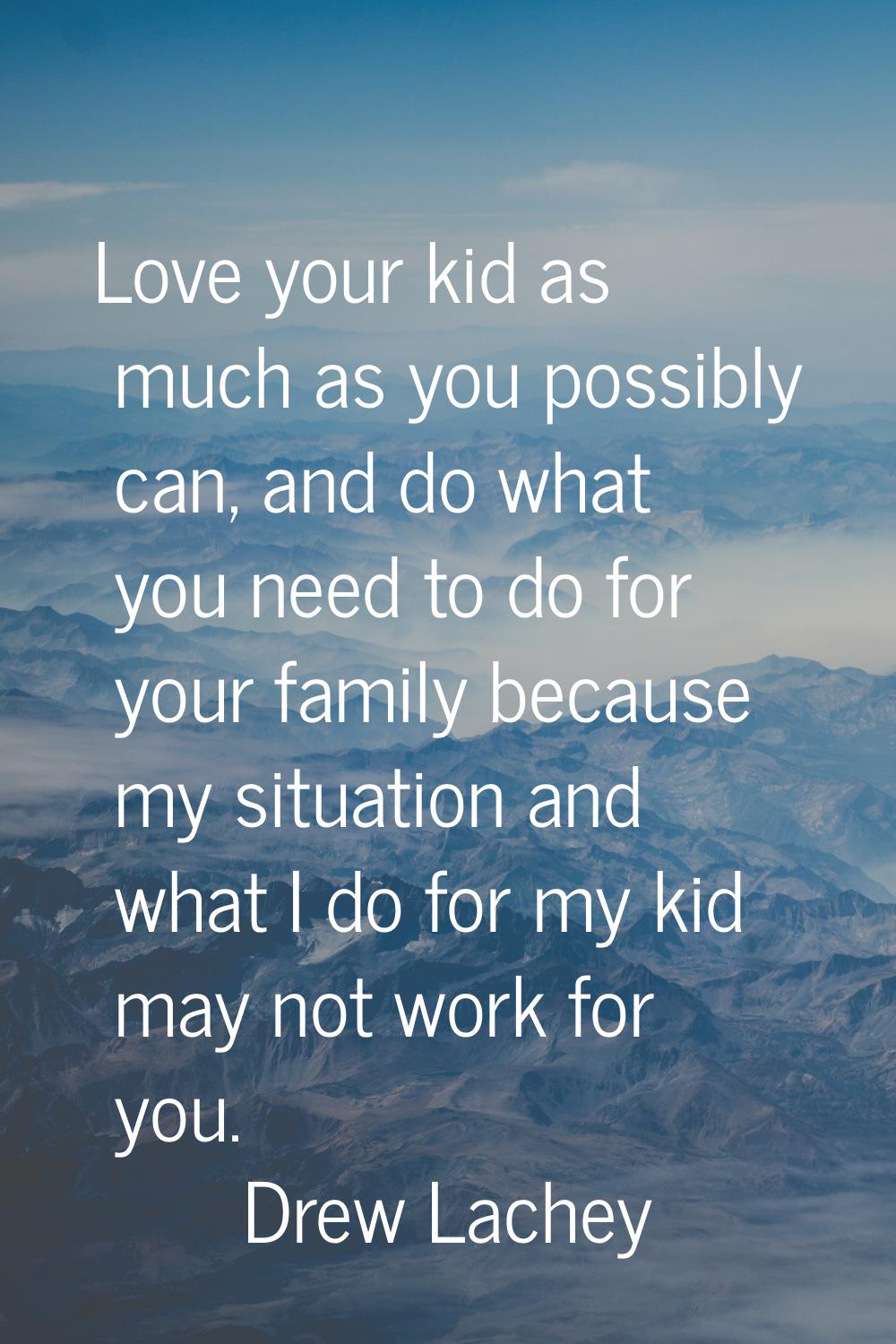 Love your kid as much as you possibly can, and do what you need to do for your family because my si