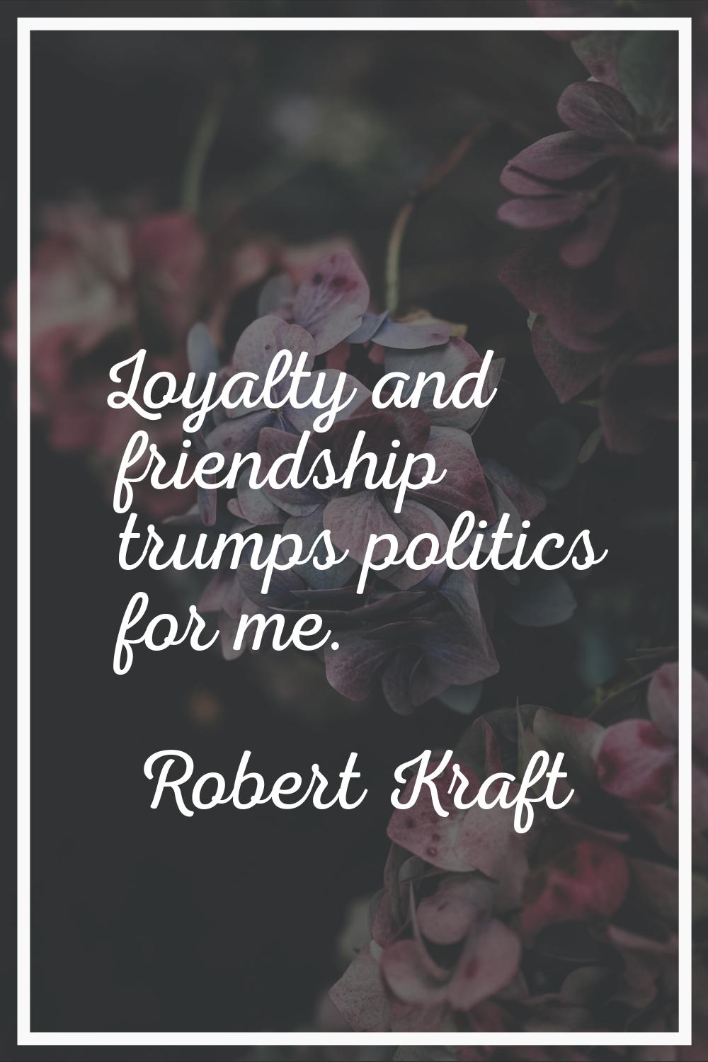 Loyalty and friendship trumps politics for me.