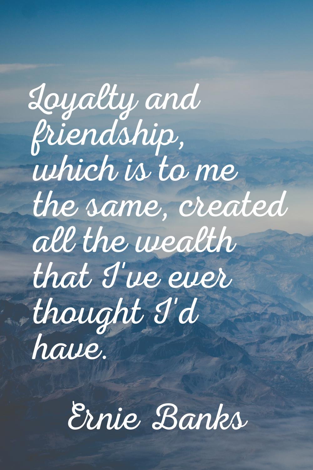 Loyalty and friendship, which is to me the same, created all the wealth that I've ever thought I'd 