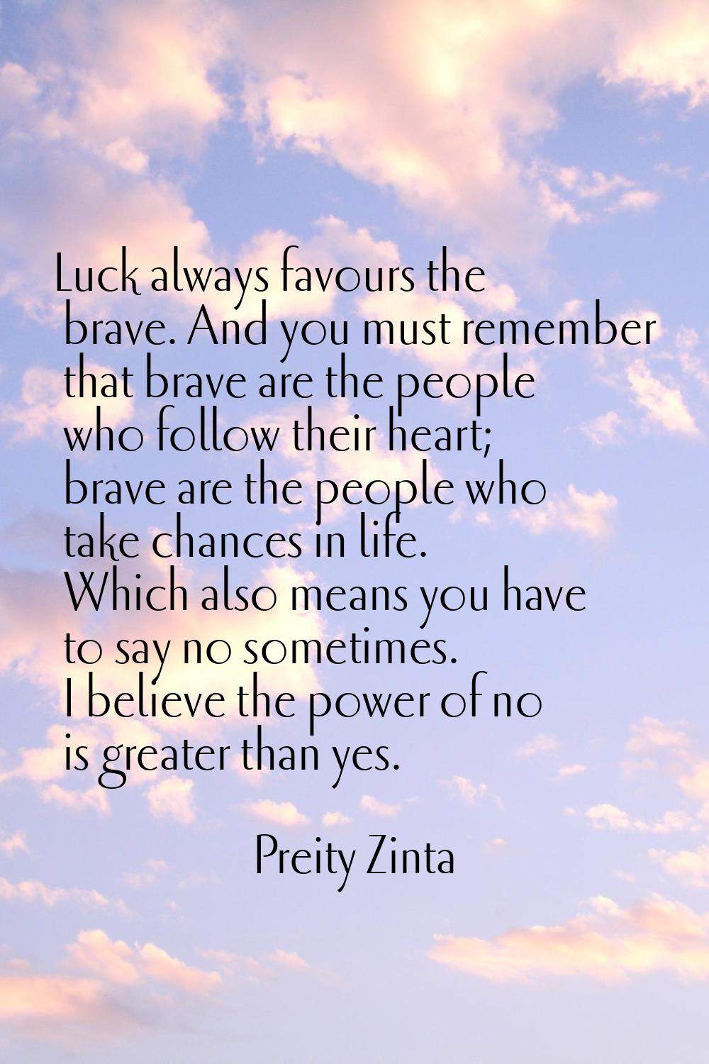 Luck always favours the brave. And you must remember that brave are the people who follow their hea