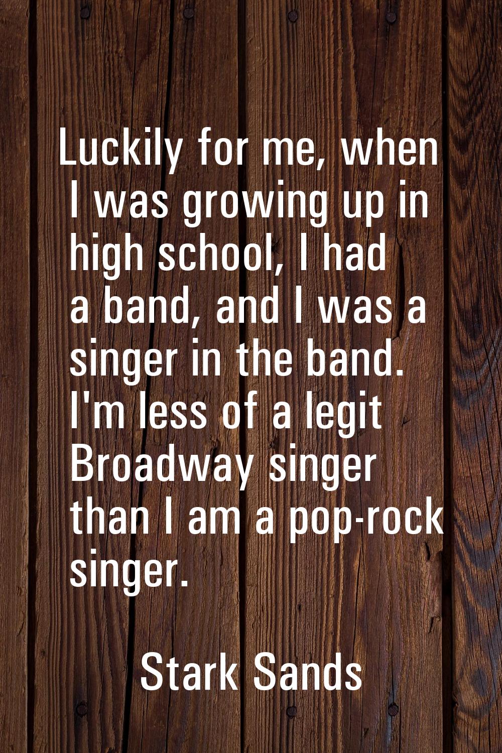Luckily for me, when I was growing up in high school, I had a band, and I was a singer in the band.
