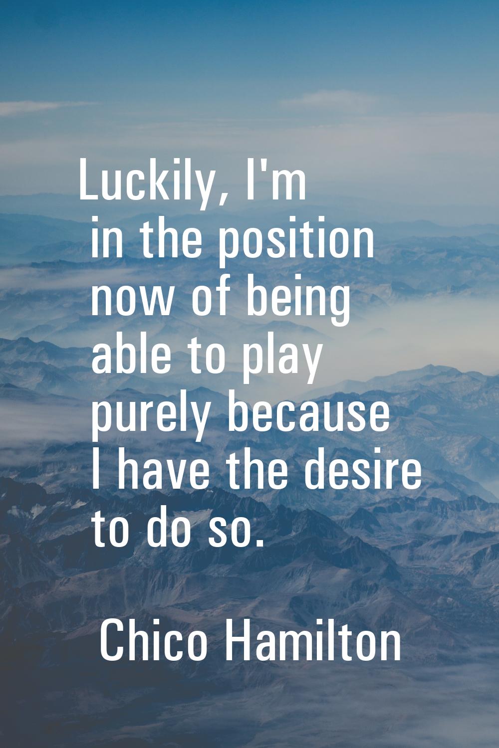 Luckily, I'm in the position now of being able to play purely because I have the desire to do so.