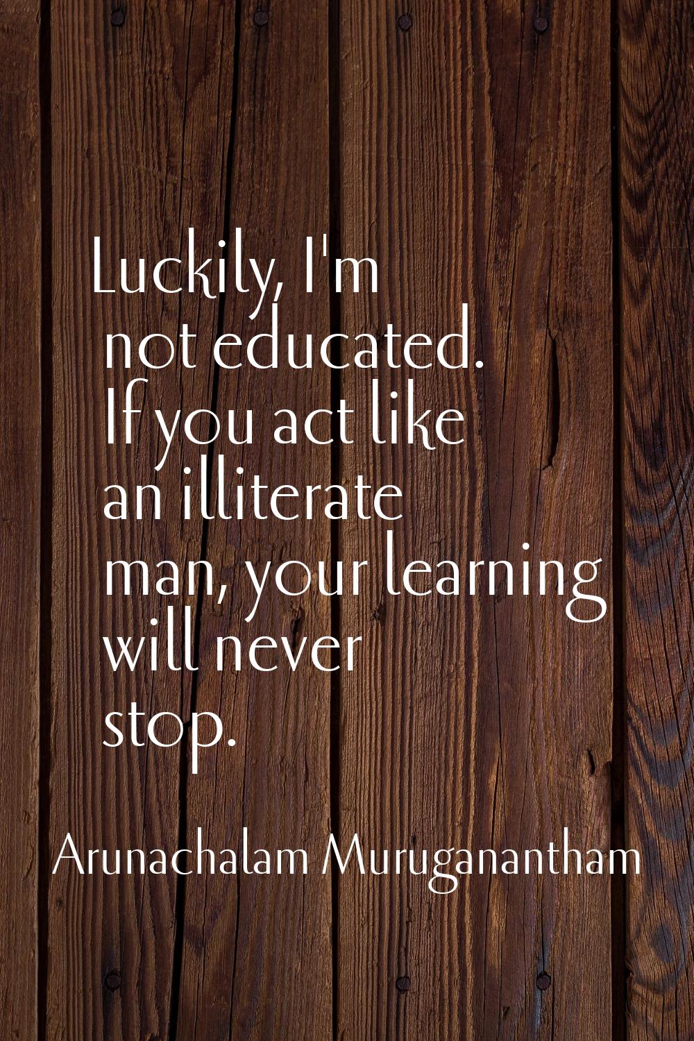 Luckily, I'm not educated. If you act like an illiterate man, your learning will never stop.