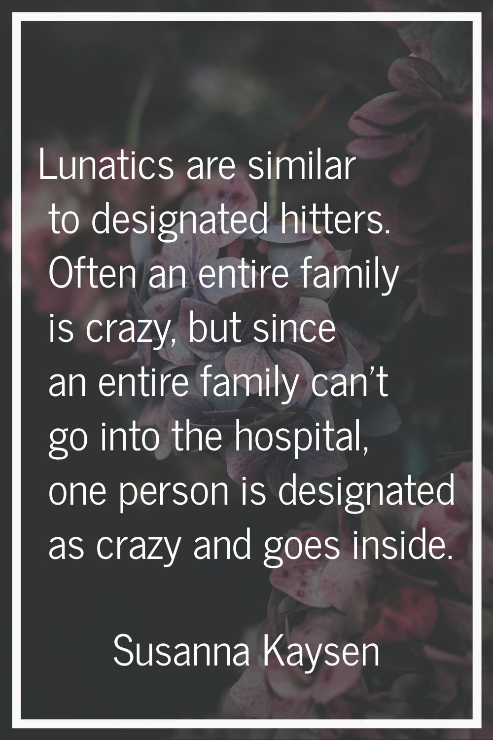 Lunatics are similar to designated hitters. Often an entire family is crazy, but since an entire fa