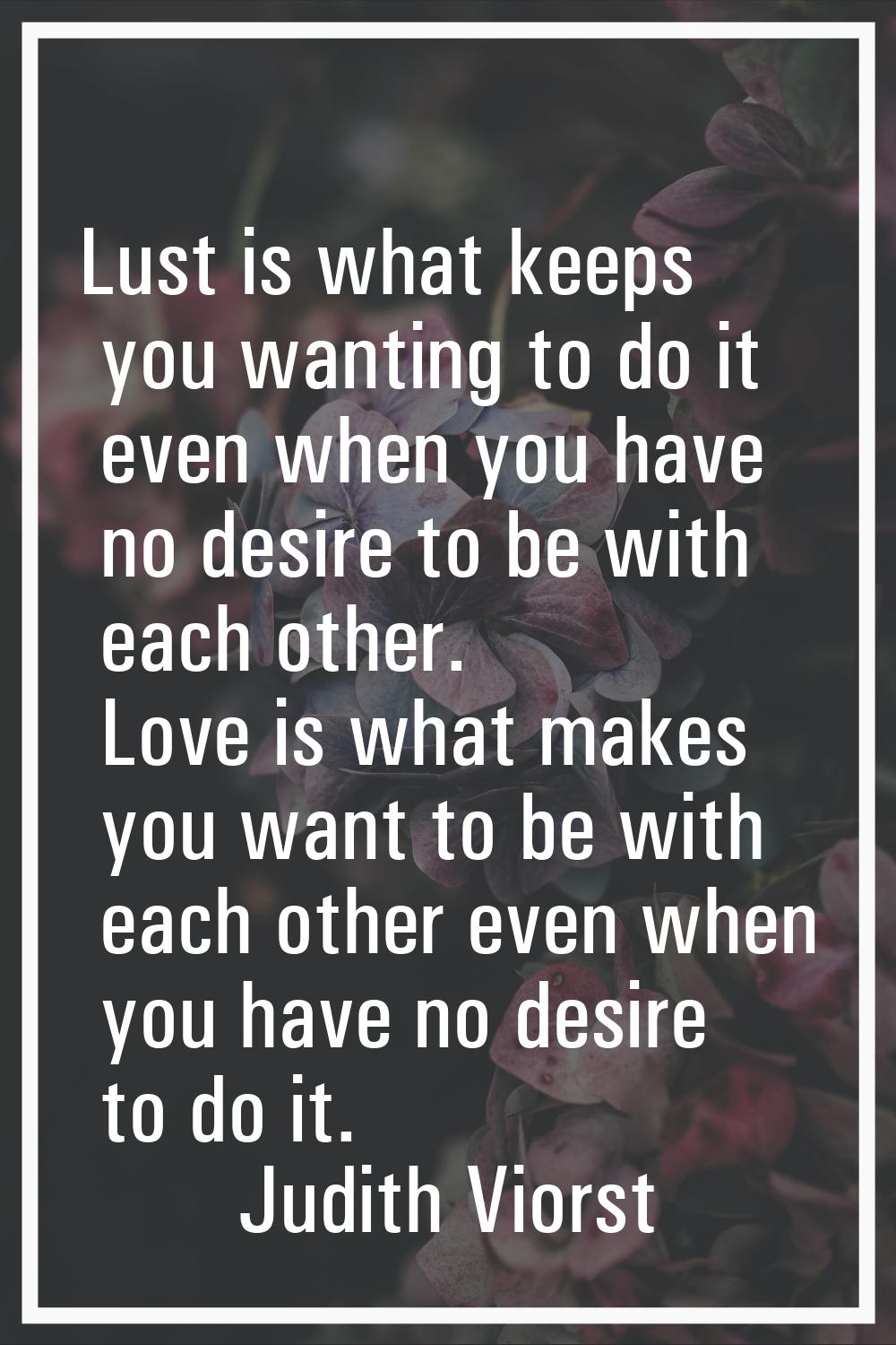Lust is what keeps you wanting to do it even when you have no desire to be with each other. Love is