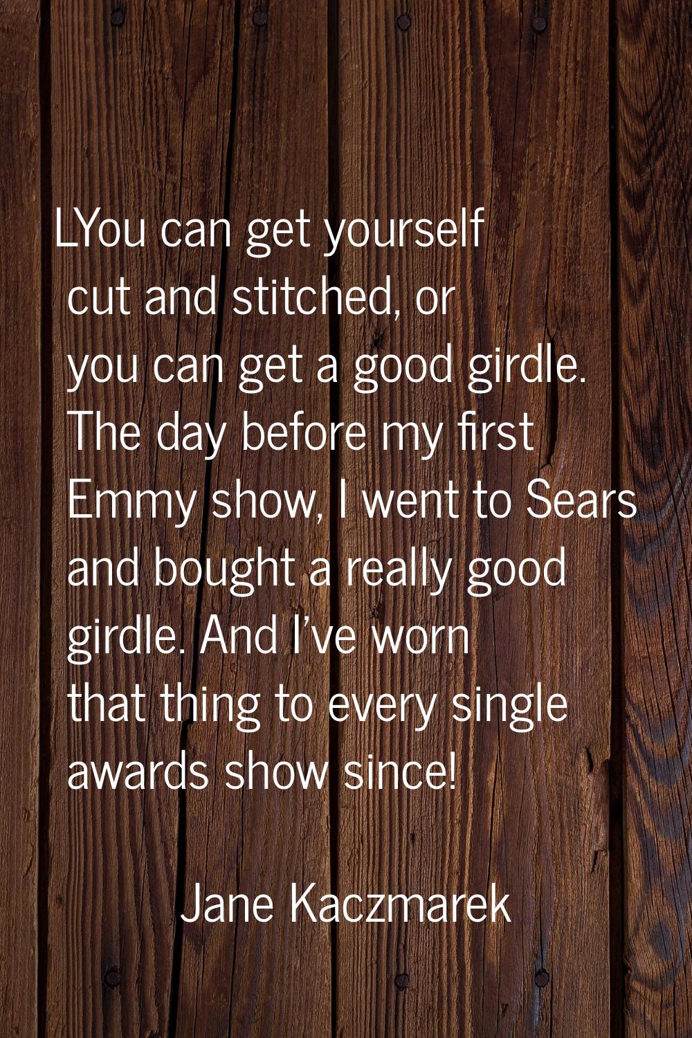 LYou can get yourself cut and stitched, or you can get a good girdle. The day before my first Emmy 