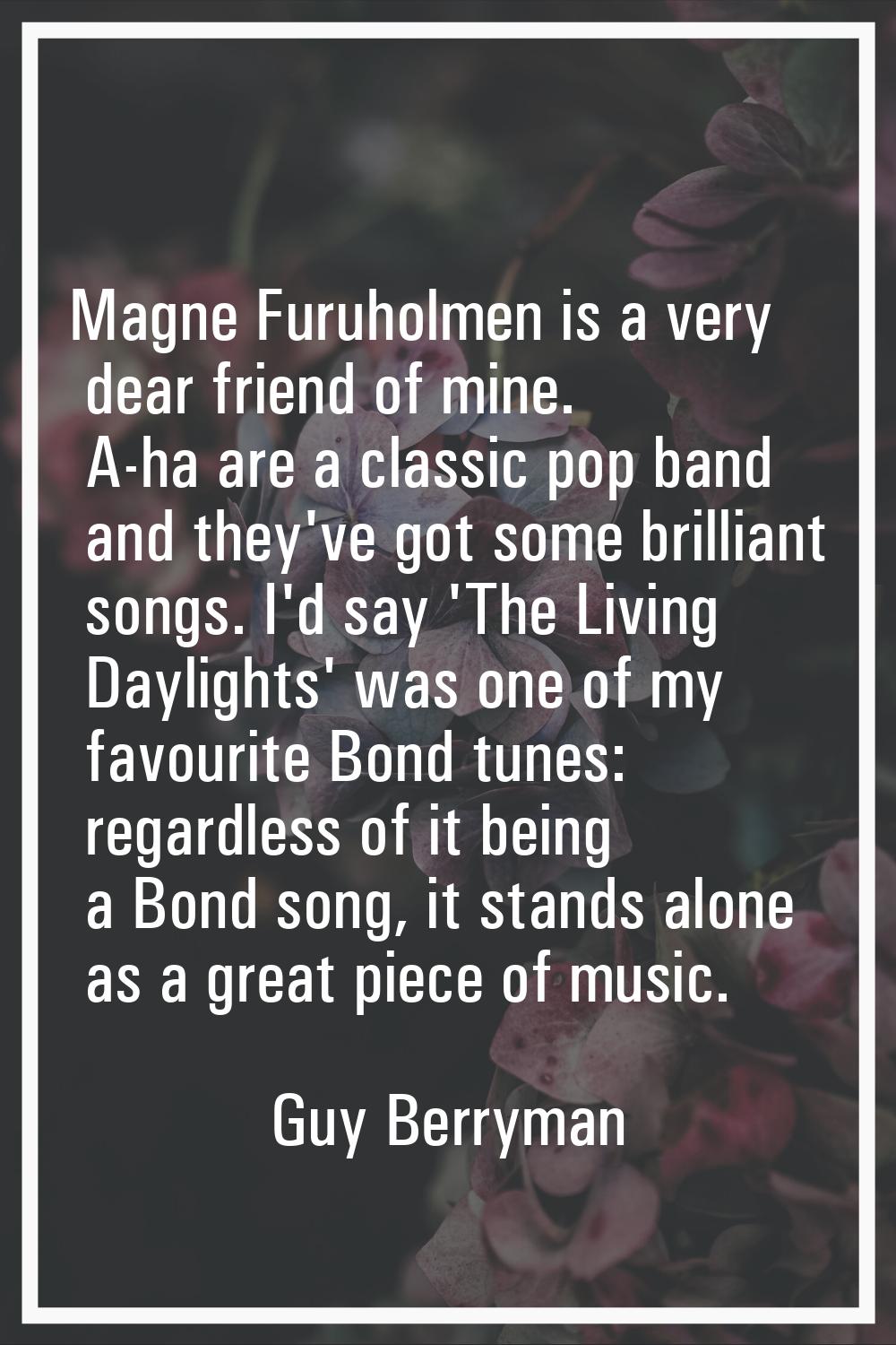Magne Furuholmen is a very dear friend of mine. A-ha are a classic pop band and they've got some br