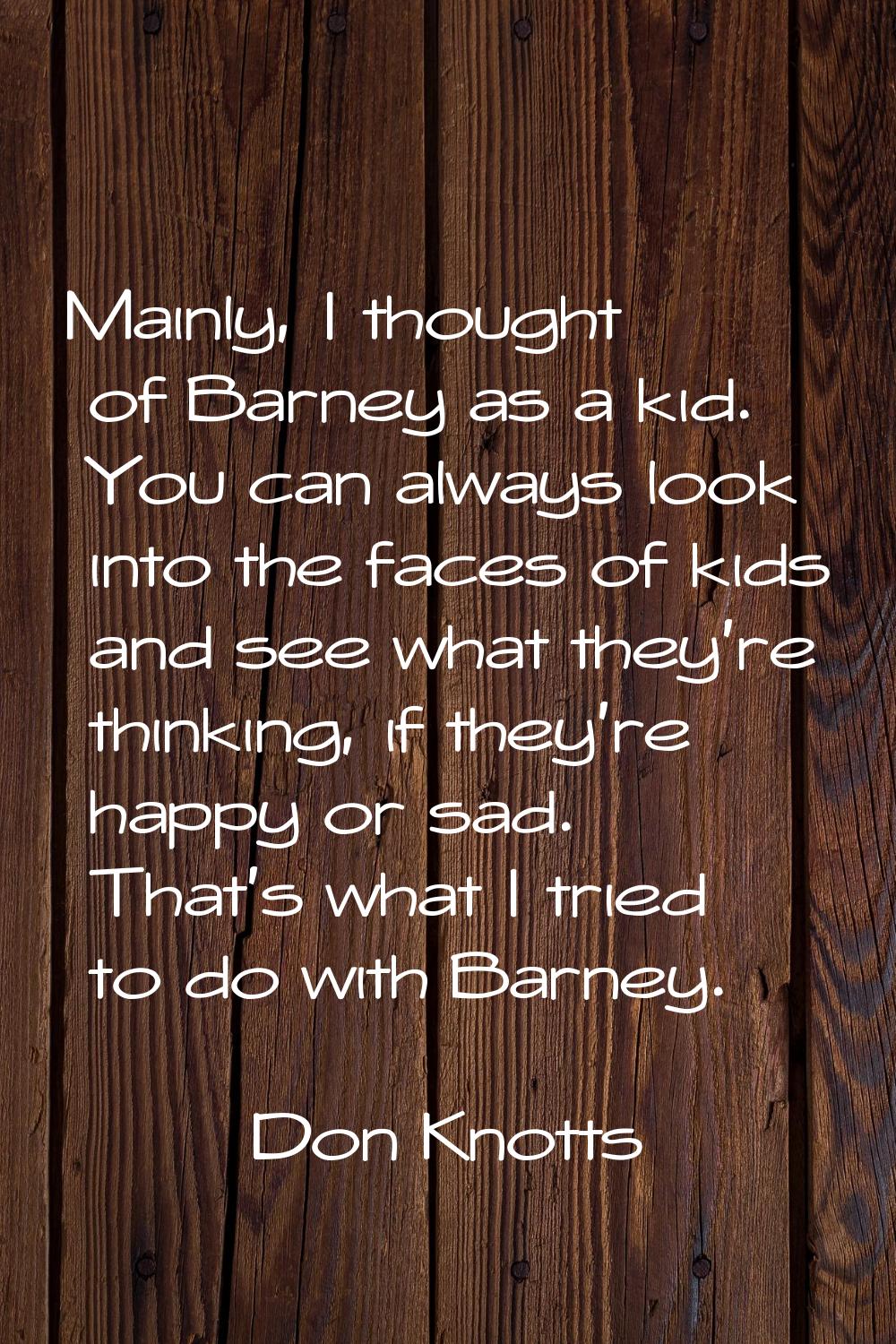 Mainly, I thought of Barney as a kid. You can always look into the faces of kids and see what they'