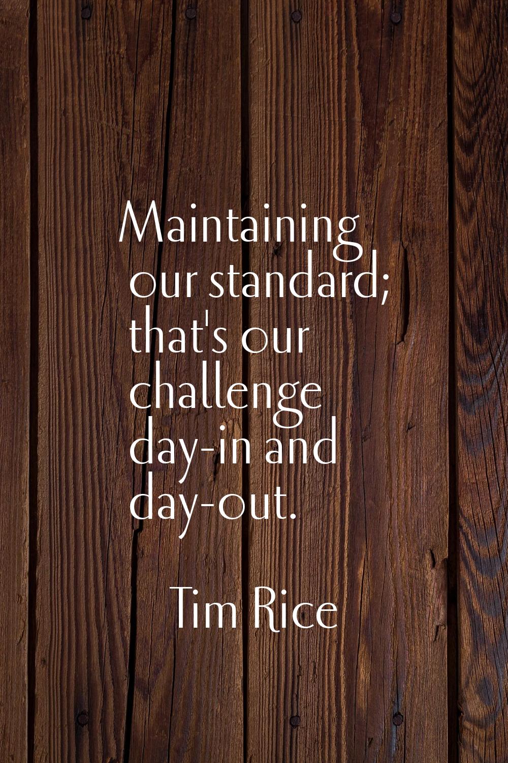 Maintaining our standard; that's our challenge day-in and day-out.