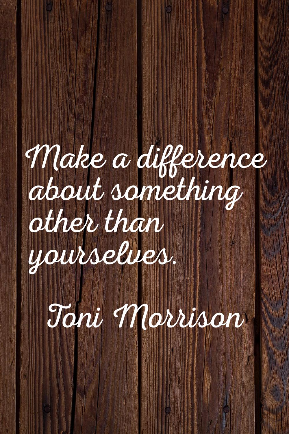 Make a difference about something other than yourselves.