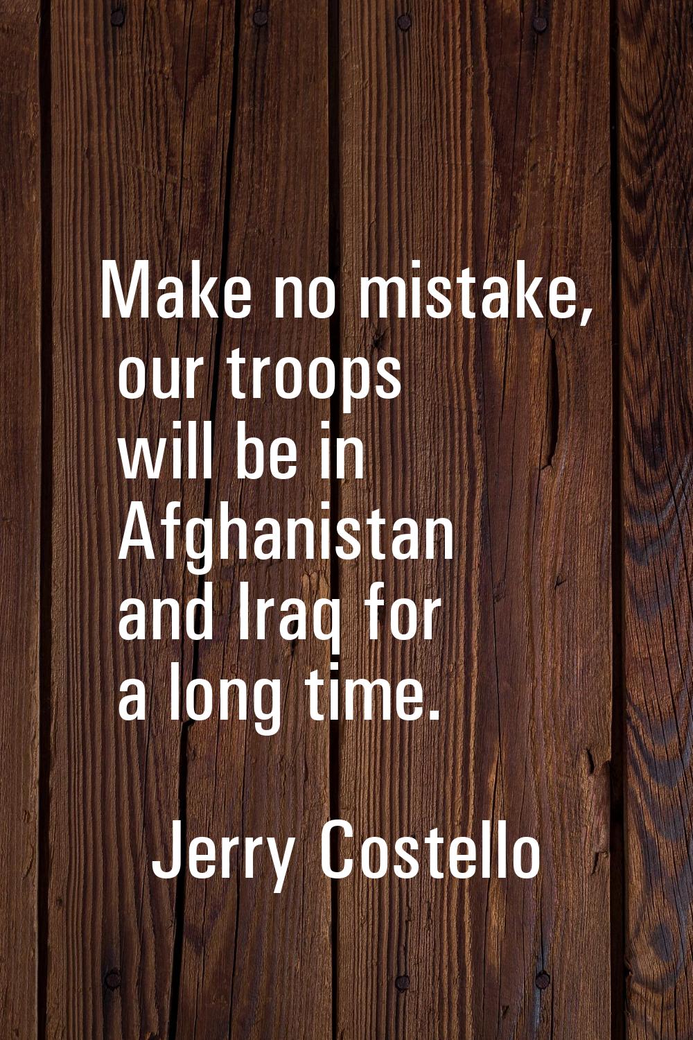 Make no mistake, our troops will be in Afghanistan and Iraq for a long time.