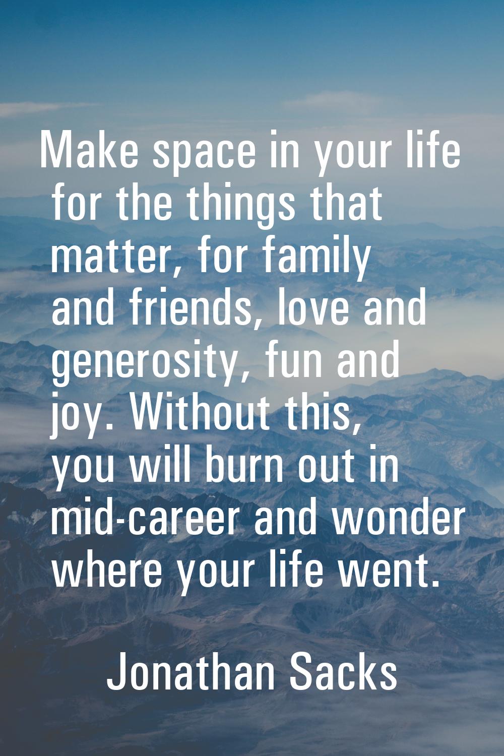 Make space in your life for the things that matter, for family and friends, love and generosity, fu
