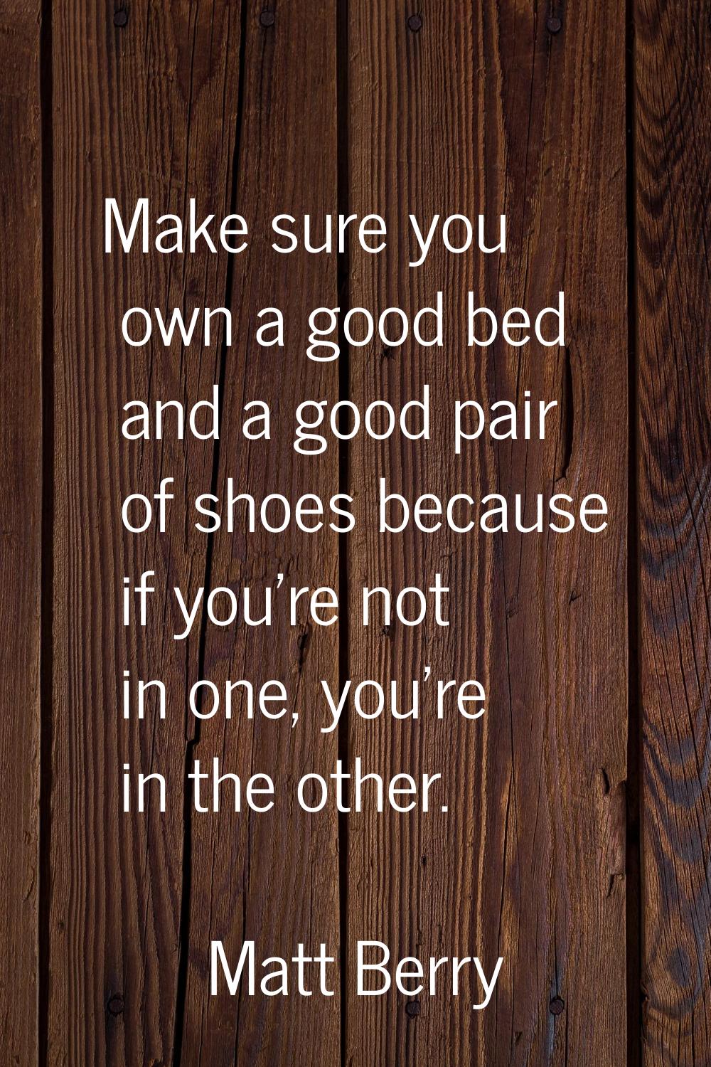 Make sure you own a good bed and a good pair of shoes because if you're not in one, you're in the o
