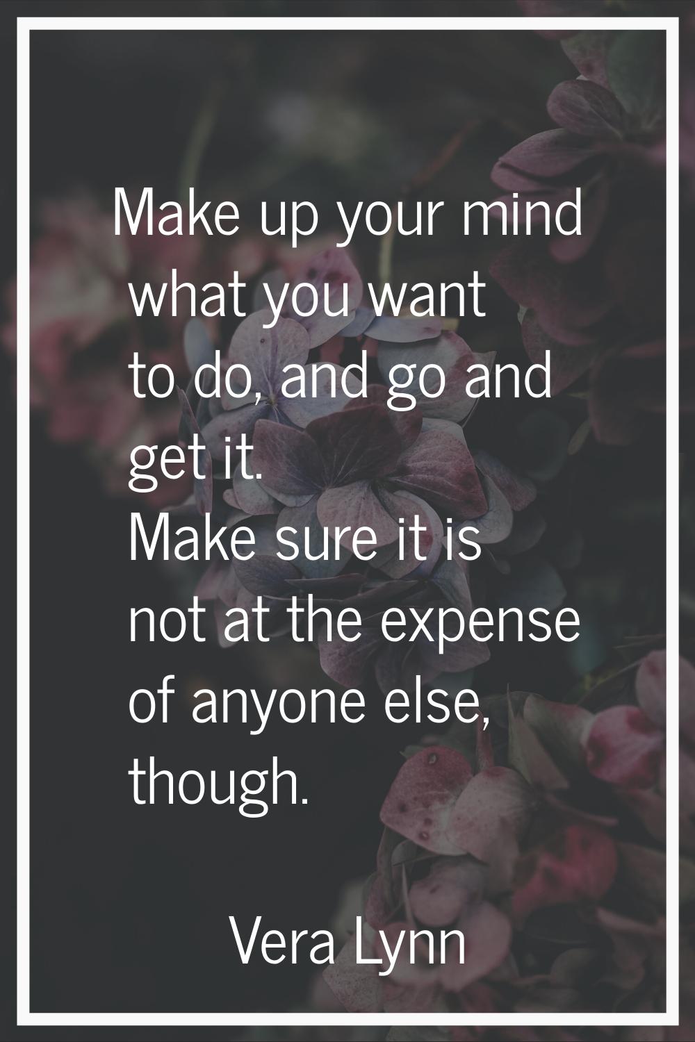 Make up your mind what you want to do, and go and get it. Make sure it is not at the expense of any