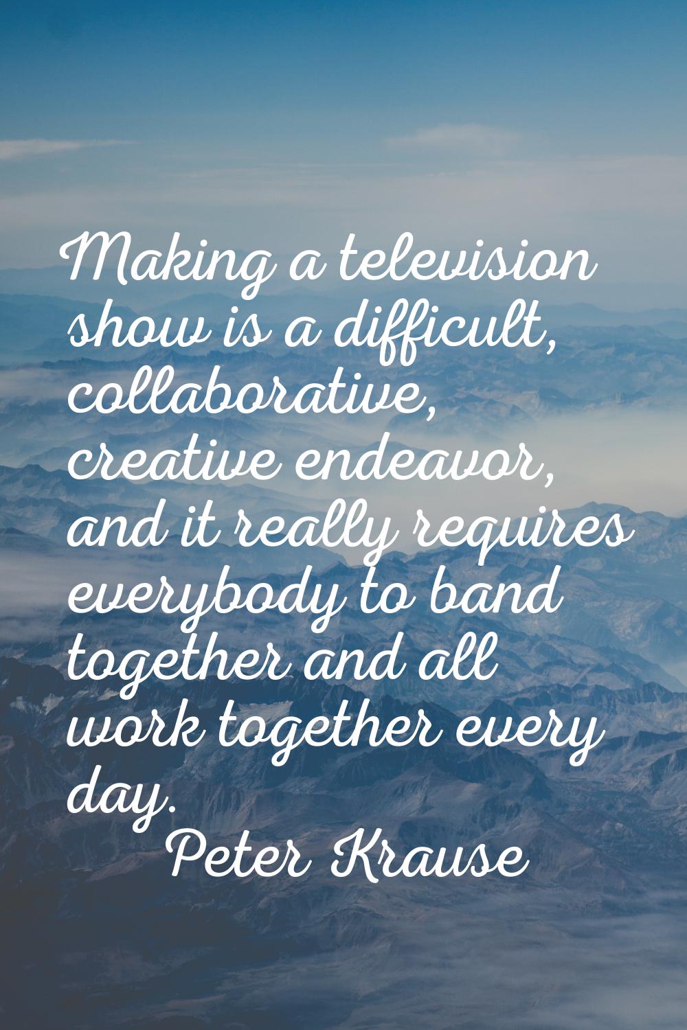 Making a television show is a difficult, collaborative, creative endeavor, and it really requires e
