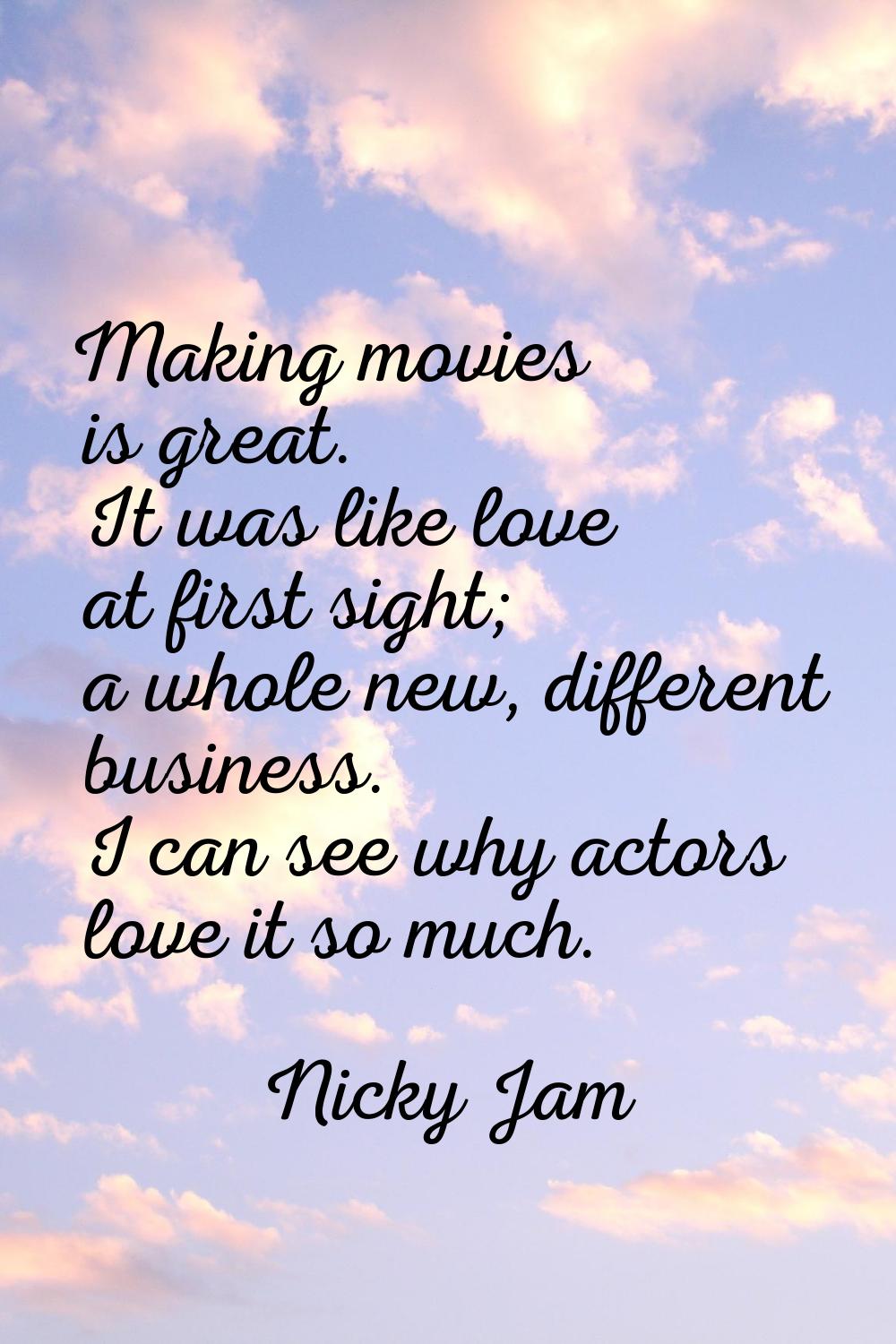 Making movies is great. It was like love at first sight; a whole new, different business. I can see
