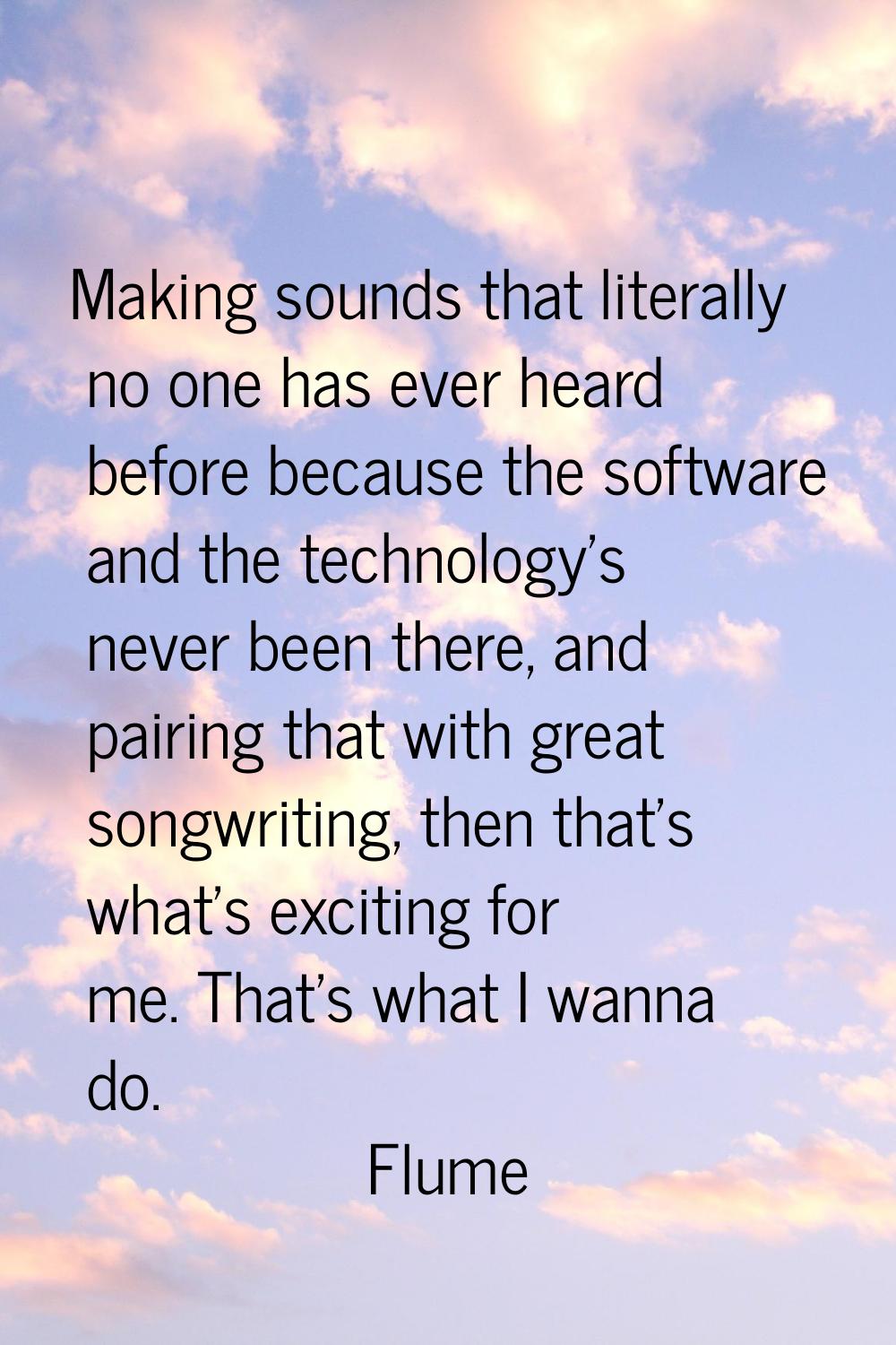 Making sounds that literally no one has ever heard before because the software and the technology's