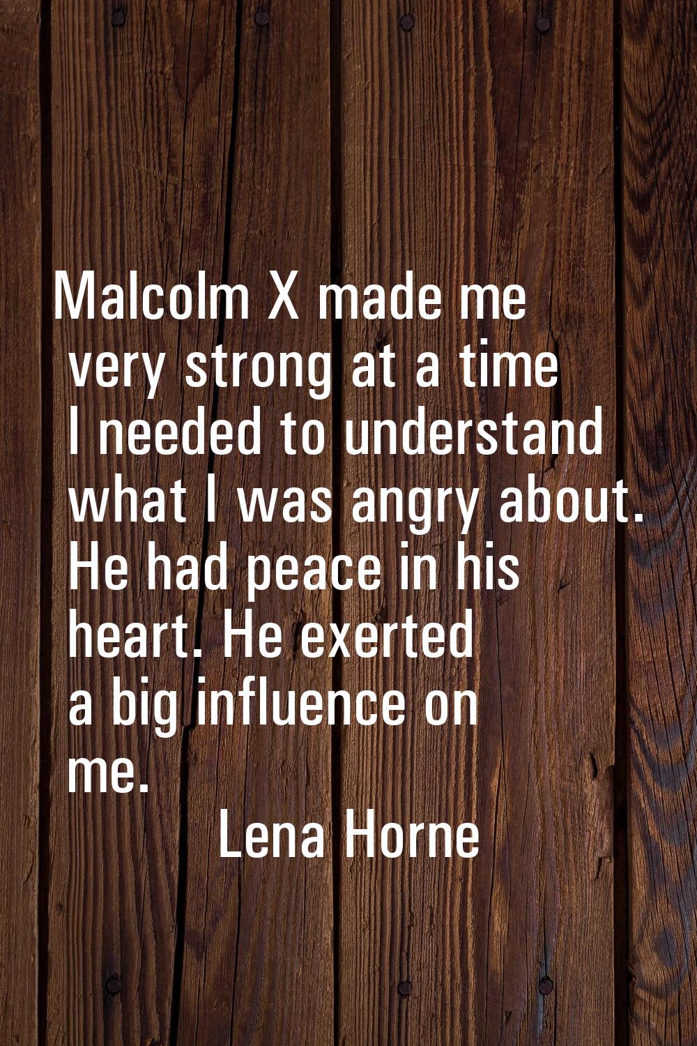 Malcolm X made me very strong at a time I needed to understand what I was angry about. He had peace