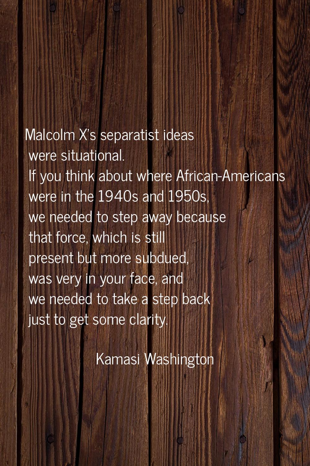 Malcolm X's separatist ideas were situational. If you think about where African-Americans were in t